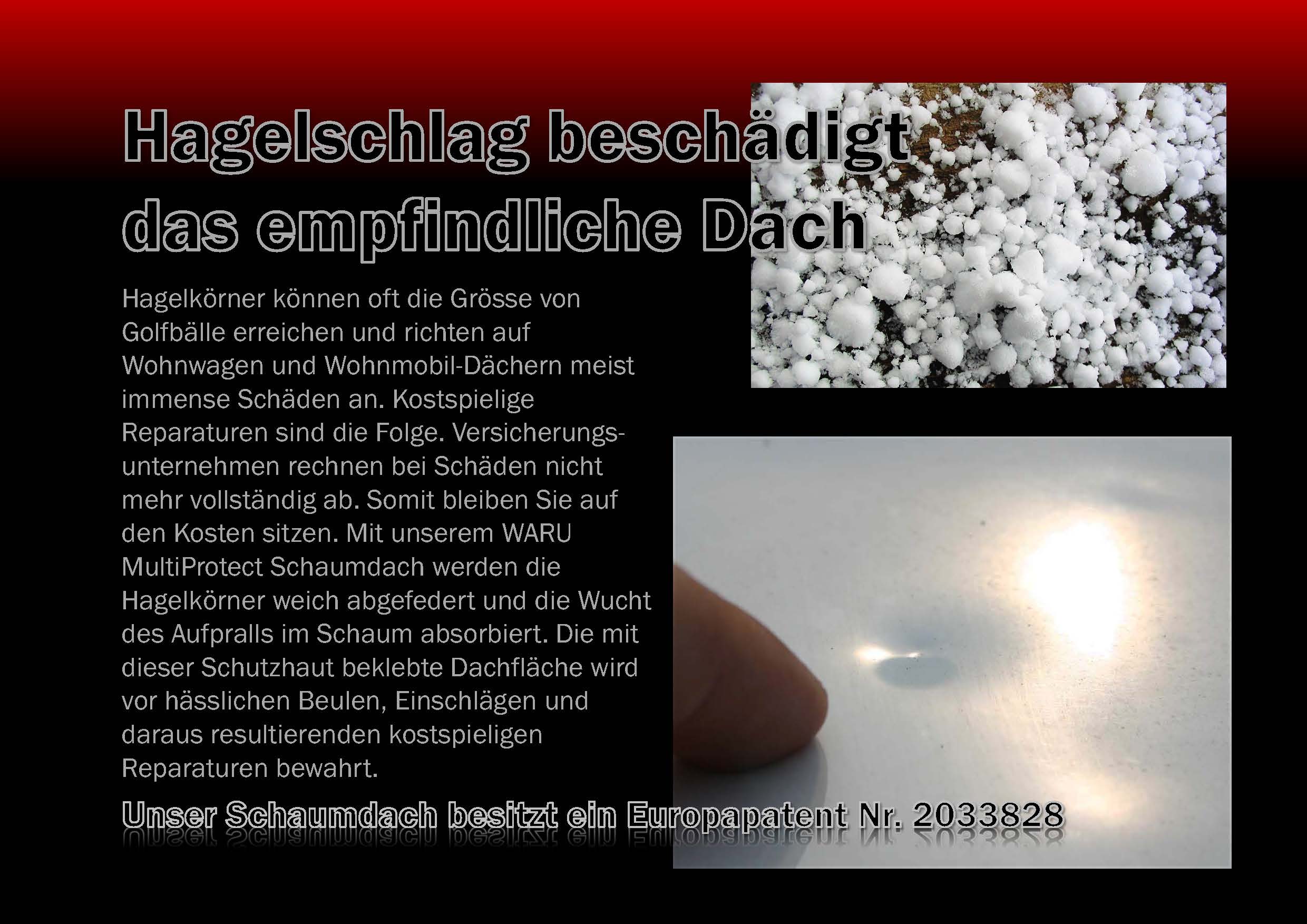 Hagelk�rner k�nnen oft die Gr�sse von Golfb�llen erreichen und richten auf Wohnwagen oder Wohnmobil D�chern meist immense Sch�den an. Kostspielige Reparaturen sind die Folge. Versicherungsunternehmen rechnen bei Sch�den nicht mehr vollst�ndig ab. Somit bleiben Sie auf den Kosten sitzen. Mit unserem WARU MultiProtect Schaumdach werden die Hagelk�rner weich abgfedert und der Aufschlag abgefangen. WARU MultiProtect hat die
Hagelschutz-Pr�fung bei der TNO b.v. in Holland bestanden. Die mit dieser Schutzhaut beklebte Dachfl�che wird vor h�sslichen Beulen, Einschl�gen und daraus resultierenden kostspieligen Reparaturen bewahrt. 